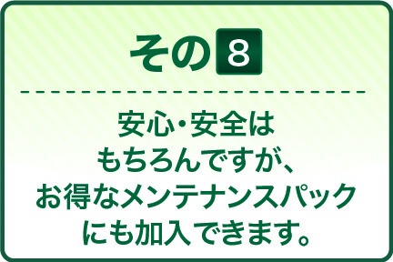 安心・安全は もちろんですが、 お得なメンテナンスパック にも加入できます。